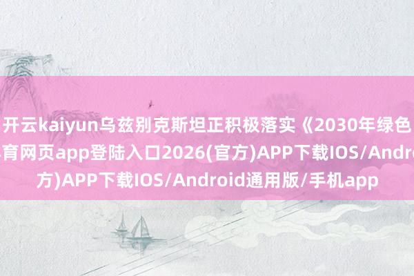 开云kaiyun乌兹别克斯坦正积极落实《2030年绿色发展计策》-kai云体育网页app登陆入口2026(官方)APP下载IOS/Android通用版/手机app