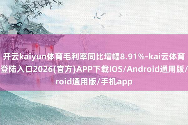 开云kaiyun体育毛利率同比增幅8.91%-kai云体育网页app登陆入口2026(官方)APP下载IOS/Android通用版/手机app