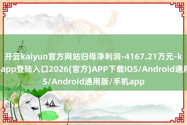 开云kaiyun官方网站归母净利润-4167.21万元-kai云体育网页app登陆入口2026(官方)APP下载IOS/Android通用版/手机app