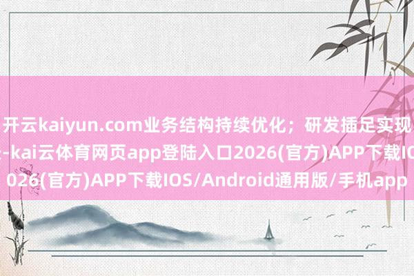 开云kaiyun.com业务结构持续优化;研发插足实现超10%的双位数增长-kai云体育网页app登陆入口2026(官方)APP下载IOS/Android通用版/手机app