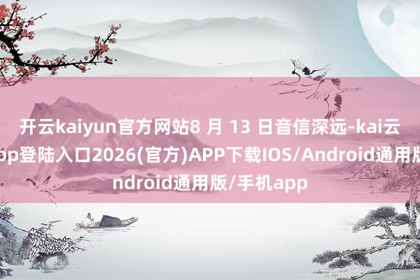 开云kaiyun官方网站8 月 13 日音信深远-kai云体育网页app登陆入口2026(官方)APP下载IOS/Android通用版/手机app