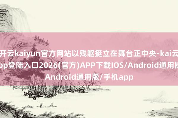 开云kaiyun官方网站以残躯挺立在舞台正中央-kai云体育网页app登陆入口2026(官方)APP下载IOS/Android通用版/手机app