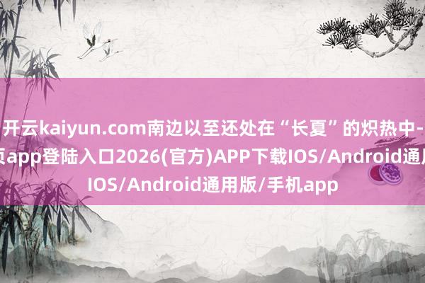 开云kaiyun.com南边以至还处在“长夏”的炽热中-kai云体育网页app登陆入口2026(官方)APP下载IOS/Android通用版/手机app