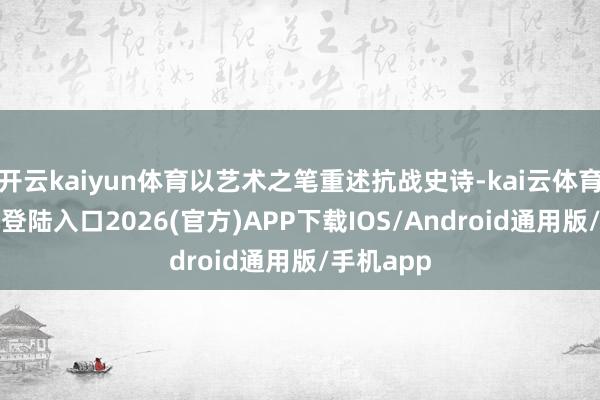 开云kaiyun体育以艺术之笔重述抗战史诗-kai云体育网页app登陆入口2026(官方)APP下载IOS/Android通用版/手机app