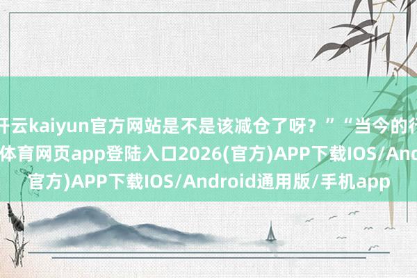 开云kaiyun官方网站是不是该减仓了呀？”“当今的行情太难作念了-kai云体育网页app登陆入口2026(官方)APP下载IOS/Android通用版/手机app