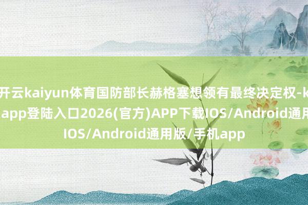 开云kaiyun体育国防部长赫格塞想领有最终决定权-kai云体育网页app登陆入口2026(官方)APP下载IOS/Android通用版/手机app