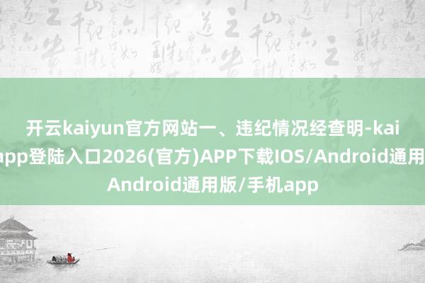开云kaiyun官方网站　　一、违纪情况　　经查明-kai云体育网页app登陆入口2026(官方)APP下载IOS/Android通用版/手机app