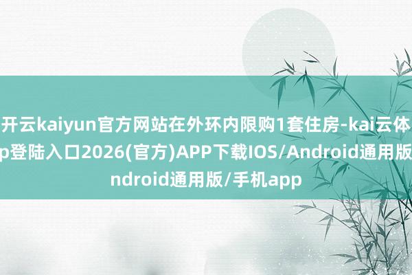 开云kaiyun官方网站在外环内限购1套住房-kai云体育网页app登陆入口2026(官方)APP下载IOS/Android通用版/手机app