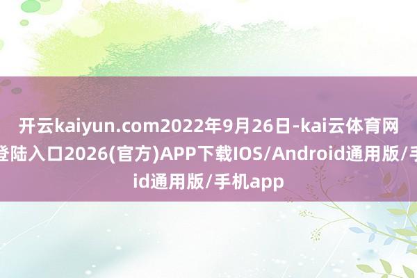 开云kaiyun.com2022年9月26日-kai云体育网页app登陆入口2026(官方)APP下载IOS/Android通用版/手机app