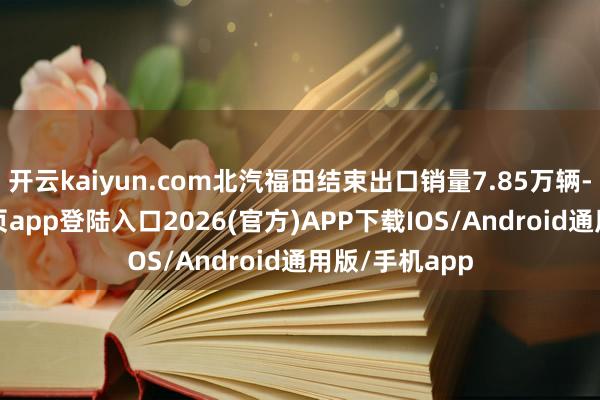 开云kaiyun.com北汽福田结束出口销量7.85万辆-kai云体育网页app登陆入口2026(官方)APP下载IOS/Android通用版/手机app