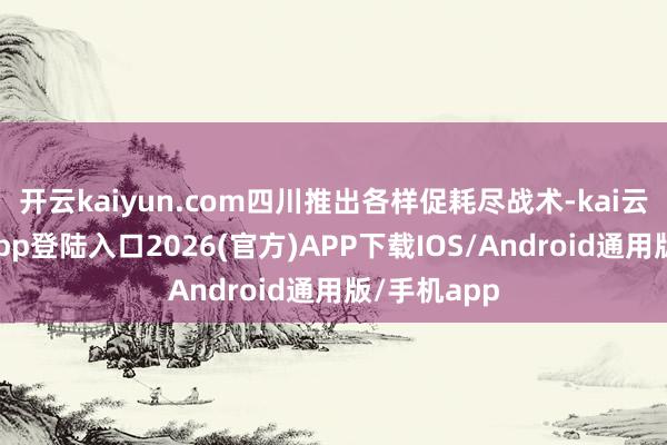 开云kaiyun.com四川推出各样促耗尽战术-kai云体育网页app登陆入口2026(官方)APP下载IOS/Android通用版/手机app