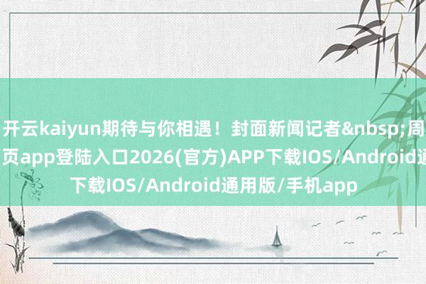 开云kaiyun期待与你相遇！封面新闻记者&nbsp;周琴-kai云体育网页app登陆入口2026(官方)APP下载IOS/Android通用版/手机app
