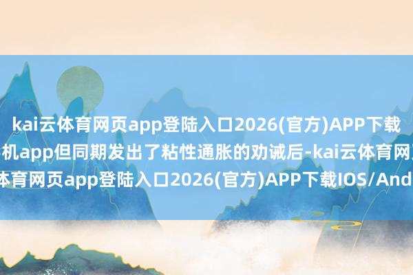 kai云体育网页app登陆入口2026(官方)APP下载IOS/Android通用版/手机app但同期发出了粘性通胀的劝诫后-kai云体育网页app登陆入口2026(官方)APP下载IOS/Android通用版/手机app