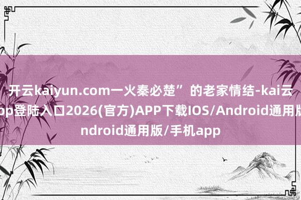 开云kaiyun.com一火秦必楚” 的老家情结-kai云体育网页app登陆入口2026(官方)APP下载IOS/Android通用版/手机app