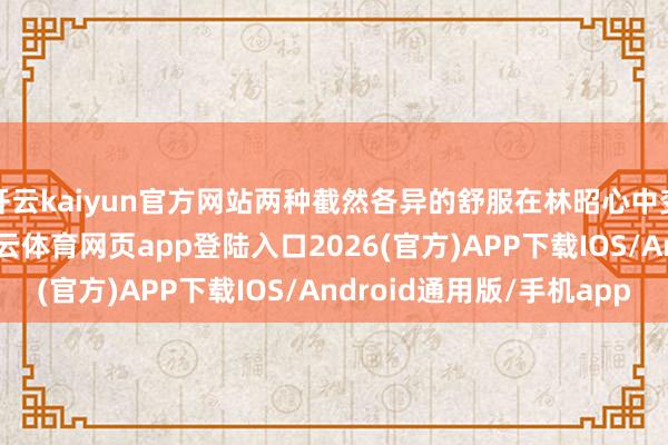 开云kaiyun官方网站两种截然各异的舒服在林昭心中变成了强盛的反差-kai云体育网页app登陆入口2026(官方)APP下载IOS/Android通用版/手机app