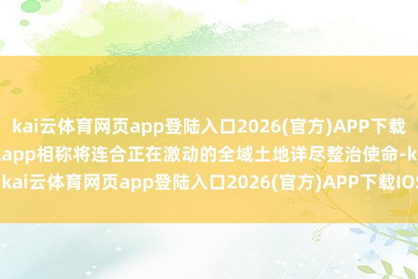 kai云体育网页app登陆入口2026(官方)APP下载IOS/Android通用版/手机app相称将连合正在激动的全域土地详尽整治使命-kai云体育网页app登陆入口2026(官方)APP下载IOS/Android通用版/手机app