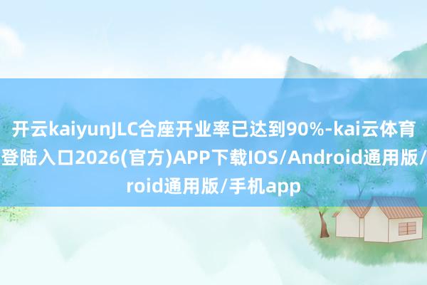 开云kaiyunJLC合座开业率已达到90%-kai云体育网页app登陆入口2026(官方)APP下载IOS/Android通用版/手机app
