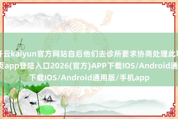 开云kaiyun官方网站自后他们去诊所要求协商处理此事-kai云体育网页app登陆入口2026(官方)APP下载IOS/Android通用版/手机app