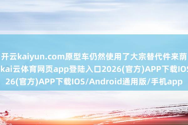 开云kaiyun.com原型车仍然使用了大宗替代件来荫藏信得过的车身线条-kai云体育网页app登陆入口2026(官方)APP下载IOS/Android通用版/手机app