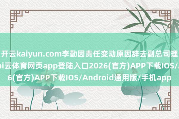 开云kaiyun.com李勤因责任变动原因辞去副总司理、董事会秘书职务-kai云体育网页app登陆入口2026(官方)APP下载IOS/Android通用版/手机app