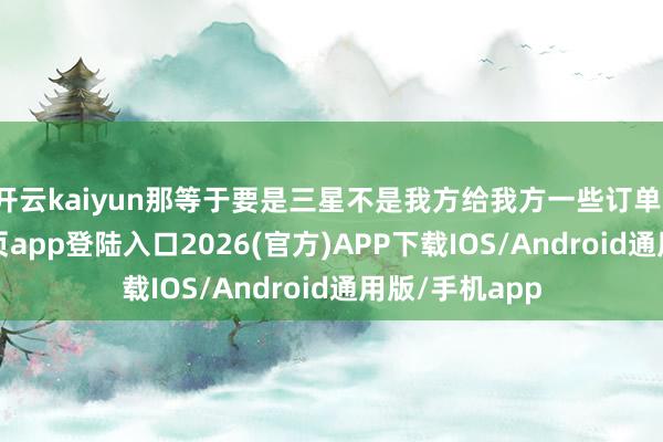 开云kaiyun那等于要是三星不是我方给我方一些订单-kai云体育网页app登陆入口2026(官方)APP下载IOS/Android通用版/手机app