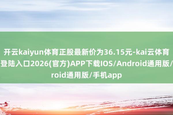 开云kaiyun体育正股最新价为36.15元-kai云体育网页app登陆入口2026(官方)APP下载IOS/Android通用版/手机app