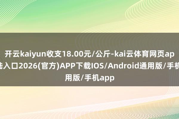 开云kaiyun收支18.00元/公斤-kai云体育网页app登陆入口2026(官方)APP下载IOS/Android通用版/手机app