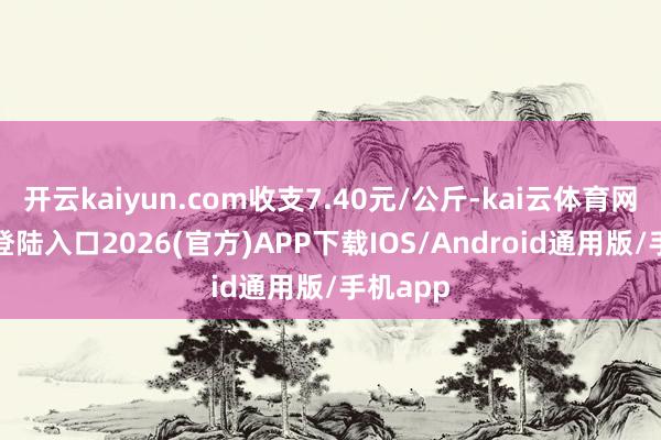 开云kaiyun.com收支7.40元/公斤-kai云体育网页app登陆入口2026(官方)APP下载IOS/Android通用版/手机app