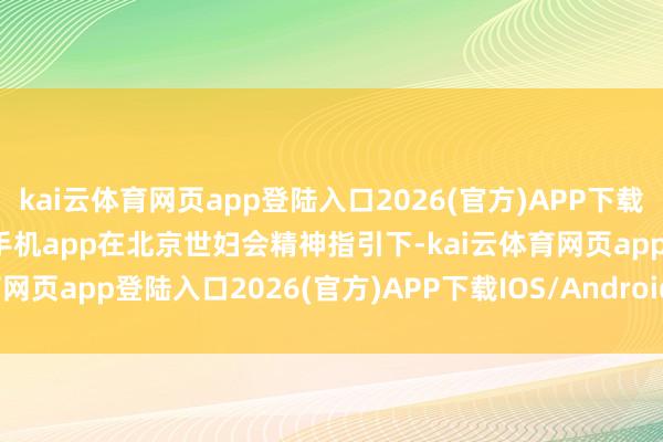kai云体育网页app登陆入口2026(官方)APP下载IOS/Android通用版/手机app在北京世妇会精神指引下-kai云体育网页app登陆入口2026(官方)APP下载IOS/Android通用版/手机app