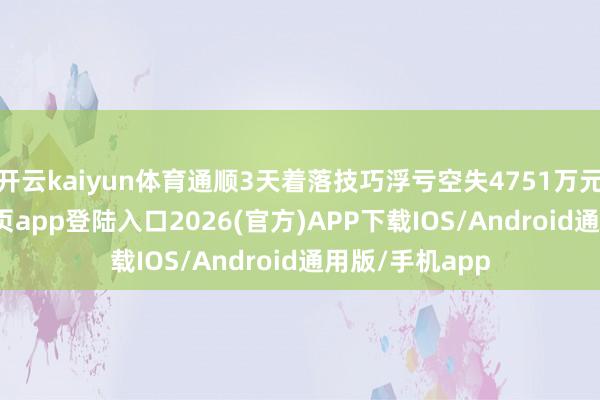 开云kaiyun体育通顺3天着落技巧浮亏空失4751万元-kai云体育网页app登陆入口2026(官方)APP下载IOS/Android通用版/手机app