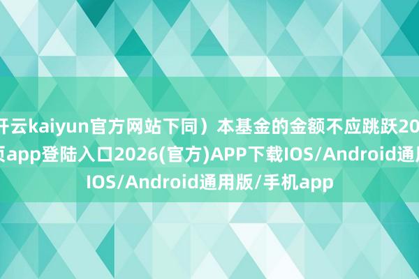 开云kaiyun官方网站下同）本基金的金额不应跳跃20-kai云体育网页app登陆入口2026(官方)APP下载IOS/Android通用版/手机app