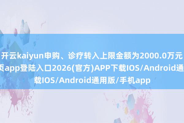 开云kaiyun申购、诊疗转入上限金额为2000.0万元-kai云体育网页app登陆入口2026(官方)APP下载IOS/Android通用版/手机app