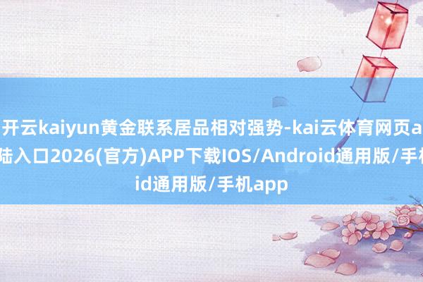 开云kaiyun黄金联系居品相对强势-kai云体育网页app登陆入口2026(官方)APP下载IOS/Android通用版/手机app