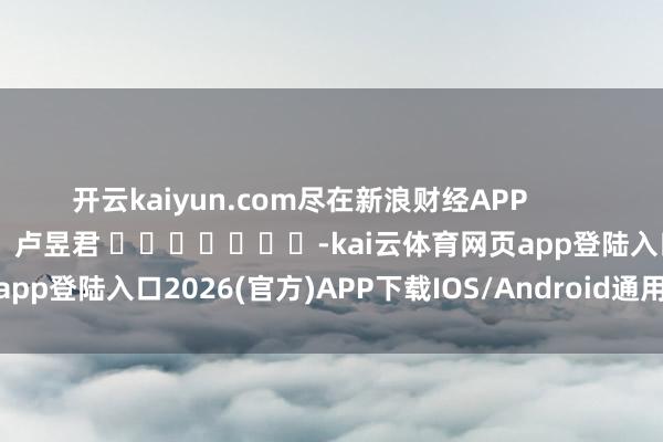 开云kaiyun.com尽在新浪财经APP            						包袱裁剪：卢昱君 							-kai云体育网页app登陆入口2026(官方)APP下载IOS/Android通用版/手机app