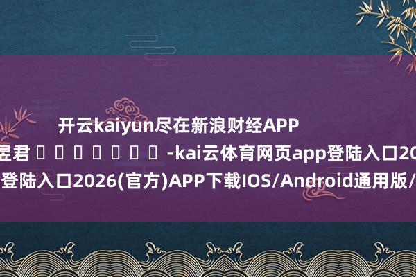 开云kaiyun尽在新浪财经APP 牵涉剪辑:卢昱君 -kai云体育网页app登陆入口2026(官方)APP下载IOS/Android通用版/手机app