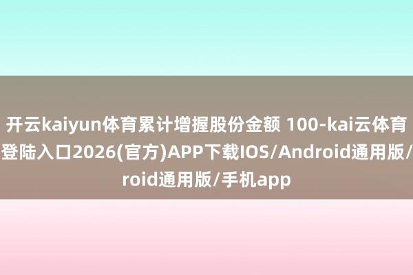 开云kaiyun体育累计增握股份金额 100-kai云体育网页app登陆入口2026(官方)APP下载IOS/Android通用版/手机app