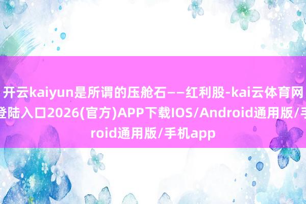 开云kaiyun是所谓的压舱石——红利股-kai云体育网页app登陆入口2026(官方)APP下载IOS/Android通用版/手机app