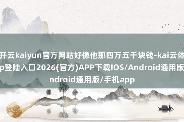 开云kaiyun官方网站好像他那四万五千块钱-kai云体育网页app登陆入口2026(官方)APP下载IOS/Android通用版/手机app