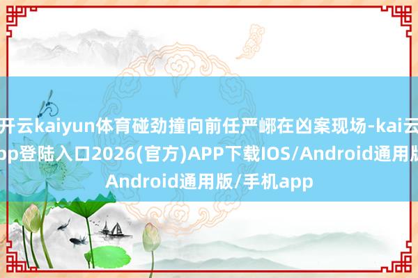 开云kaiyun体育碰劲撞向前任严峫在凶案现场-kai云体育网页app登陆入口2026(官方)APP下载IOS/Android通用版/手机app