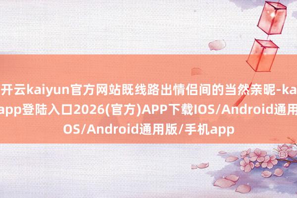 开云kaiyun官方网站既线路出情侣间的当然亲昵-kai云体育网页app登陆入口2026(官方)APP下载IOS/Android通用版/手机app