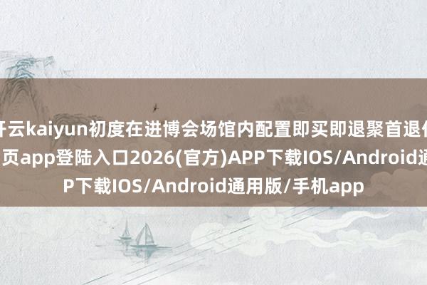 开云kaiyun初度在进博会场馆内配置即买即退聚首退付点-kai云体育网页app登陆入口2026(官方)APP下载IOS/Android通用版/手机app