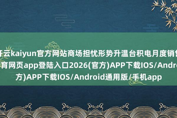 开云kaiyun官方网站商场担忧形势升温台积电月度销售增长的放缓-kai云体育网页app登陆入口2026(官方)APP下载IOS/Android通用版/手机app