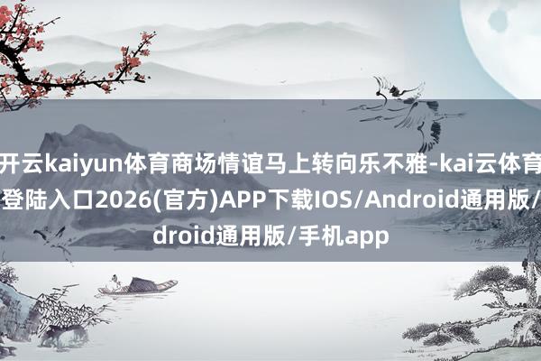 开云kaiyun体育商场情谊马上转向乐不雅-kai云体育网页app登陆入口2026(官方)APP下载IOS/Android通用版/手机app