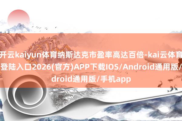 开云kaiyun体育纳斯达克市盈率高达百倍-kai云体育网页app登陆入口2026(官方)APP下载IOS/Android通用版/手机app