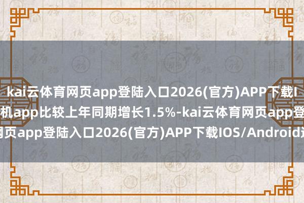 kai云体育网页app登陆入口2026(官方)APP下载IOS/Android通用版/手机app比较上年同期增长1.5%-kai云体育网页app登陆入口2026(官方)APP下载IOS/Android通用版/手机app