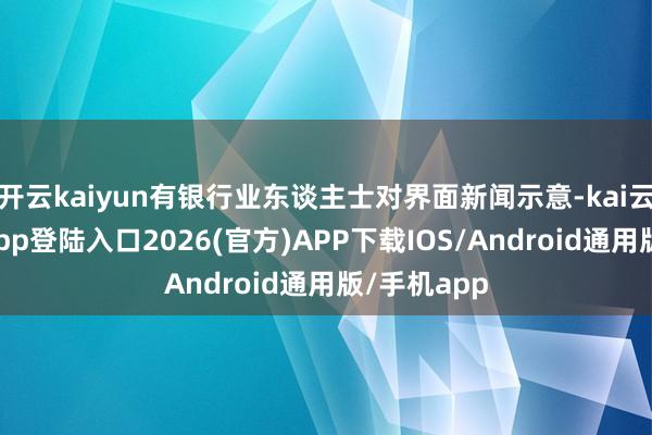 开云kaiyun有银行业东谈主士对界面新闻示意-kai云体育网页app登陆入口2026(官方)APP下载IOS/Android通用版/手机app
