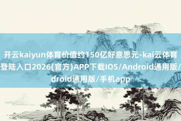 开云kaiyun体育价值约150亿好意思元-kai云体育网页app登陆入口2026(官方)APP下载IOS/Android通用版/手机app
