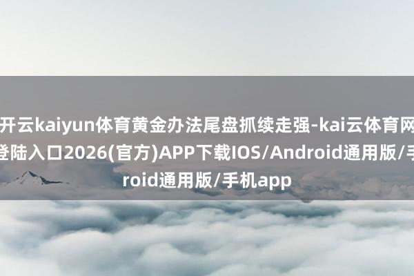 开云kaiyun体育黄金办法尾盘抓续走强-kai云体育网页app登陆入口2026(官方)APP下载IOS/Android通用版/手机app