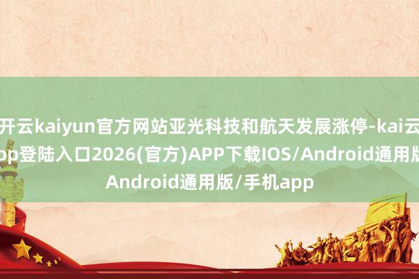 开云kaiyun官方网站亚光科技和航天发展涨停-kai云体育网页app登陆入口2026(官方)APP下载IOS/Android通用版/手机app