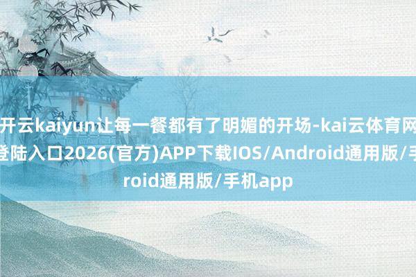 开云kaiyun让每一餐都有了明媚的开场-kai云体育网页app登陆入口2026(官方)APP下载IOS/Android通用版/手机app